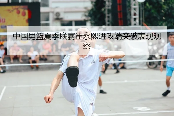 中国男篮夏季联赛崔永熙进攻端突破表现观察