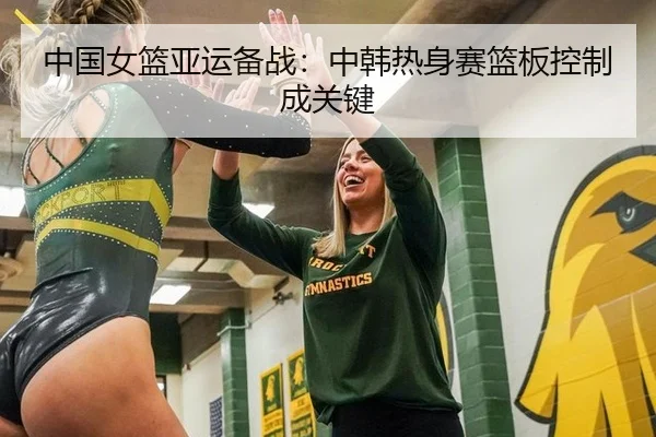 中国女篮亚运备战：中韩热身赛篮板控制成关键