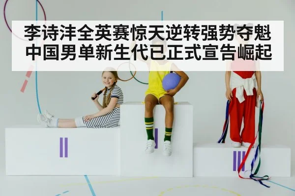 李诗沣全英赛惊天逆转强势夺魁 中国男单新生代已正式宣告崛起